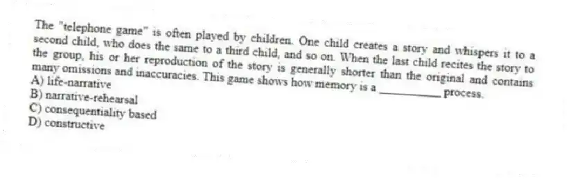 The "telephone game" is often played by children. One child creates a story and whispers it to a second child, who does the same to a third child, and so on. When the last child recites the story to the group, his or her reproduction of the story is generally shorter than the original and contains many omissions and inaccuracies. This game shows how memory is a __________ process.
A) life-narrative
B) narrative-rehearsal
C) consequentiality based
D) constructive