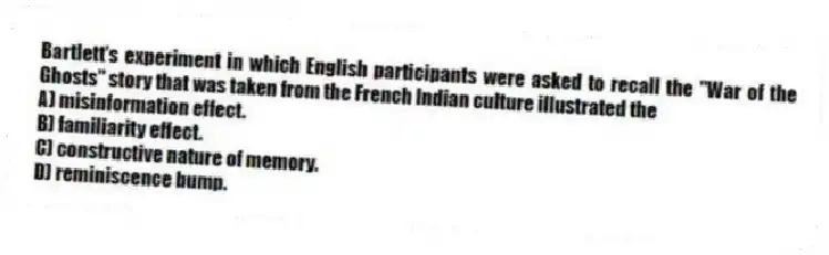 Bartlett's experiment in which English participants were asked to recall the "War of the Ghosts" story that was taken from the French Indian culture illustrated the
A) misinformation effect.
B) familiarity effect.
C) constructive nature of memory.
D) reminiscence bump.