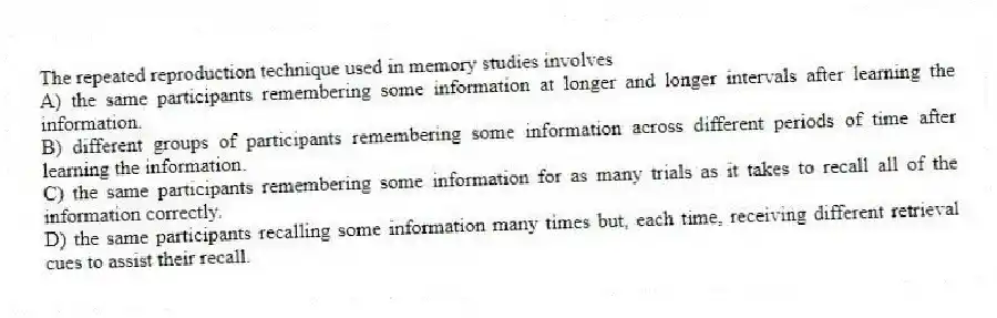 The repeated reproduction technique used in memory studies involves
A) the same participants remembering some information at longer and longer intervals after learning the information.
B) different groups of participants remembering some information across different periods of time after learning the information.
C) the same participants remembering some information for as many trials as it takes to recall all of the information correctly.
D) the same participants recalling some information many times but, each time, receiving different retrieval cues to assist their recall.