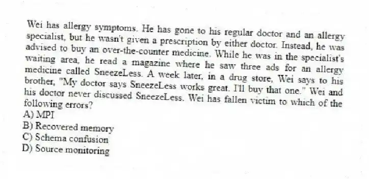 Wei has allergy symptoms. He has gone to his regular doctor and an allergy specialist, but he wasn't given a prescription by either doctor. Instead, he was advised to buy an over-the-counter medicine. While he was in the specialist's waiting area, he read a magazine where he saw three ads for an allergy medicine called SneezeLess. A week later, in a drug store, Wei says to his brother, "My doctor says SneezeLess works great. I'll buy that one." Wei and his doctor never discussed SneezeLess. Wei has fallen victim to which of the following errors?
A) MPI
B) Recovered memory
C) Schema confusion
D) Source monitoring