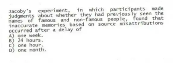 Jacoby's experiment, in which participants made judgments about whether they had previously seen the names of famous and non-famous people, found that inaccurate memories based on source misattributions occurred after a delay of
A) one week.
B) 24 hours.
C) one hour.
D) one month.