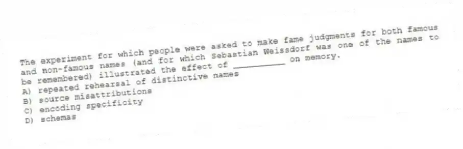 The experiment for which people were asked to make fame judgments for both famous and non-famous names (and for which Sebastian Weissdorf was one of the names to be remembered) illustrated the effect of __________ on memory.
A) repeated rehearsal of distinctive names
B) source misattributions
C) encoding specificity
D) schemas