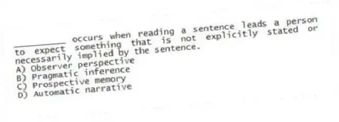 __________ occurs when reading a sentence leads a person to expect something that is not explicitly stated or necessarily implied by the sentence.
A) Observer perspective
B) Pragmatic inference
C) Prospective memory
D) Automatic narrative