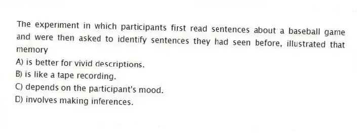 The experiment in which participants first read sentences about a baseball game and were then asked to identify sentences they had seen before, illustrated that memory
A) is better for vivid descriptions.
B) is like a tape recording.
C) depends on the participant's mood.
D) involves making inferences.