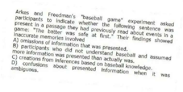 Arkes and Freedman's "baseball game" experiment asked participants to indicate whether the following sentence was present in a passage they had previously read about events in a game: "The batter was safe at first." Their findings showed inaccurate memories involved
A) omissions of information that was presented.
B) participants who did not understand baseball and assumed more information was presented than actually was.
C) creations from inferences based on baseball knowledge.
D) confusions about presented information when it was ambiguous.