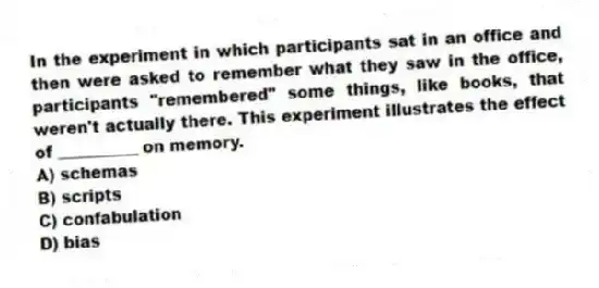 In the experiment in which participants sat in an office and then were asked to remember what they saw in the office, participants "remembered" some things, like books, that weren't actually there. This experiment illustrates the effect of __________ on memory.
A) schemas
B) scripts
C) confabulation
D) bias