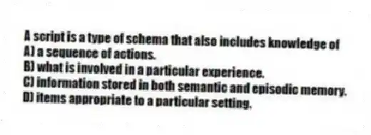 A script is a type of schema that also includes knowledge of
A) a sequence of actions.
B) what is involved in a particular experience.
C) information stored in both semantic and episodic memory.
D) items appropriate to a particular setting.