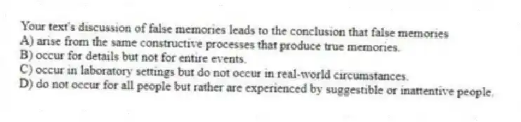 Your text's discussion of false memories leads to the conclusion that false memories
A) arise from the same constructive processes that produce true memories.
B) occur for details but not for entire events.
C) occur in laboratory settings but do not occur in real-world circumstances.
D) do not occur for all people but rather are experienced by suggestible or inattentive people.