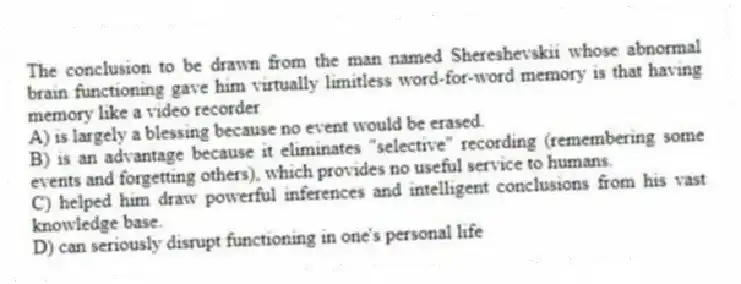 The conclusion to be drawn from the man named Shereshevskii whose abnormal brain functioning gave him virtually limitless word-for-word memory is that having memory like a video recorder
A) is largely a blessing because no event would be erased.
B) is an advantage because it eliminates "selective" recording (remembering some events and forgetting others), which provides no useful service to humans.
C) helped him draw powerful inferences and intelligent conclusions from his vast knowledge base.
D) can seriously disrupt functioning in one's personal life