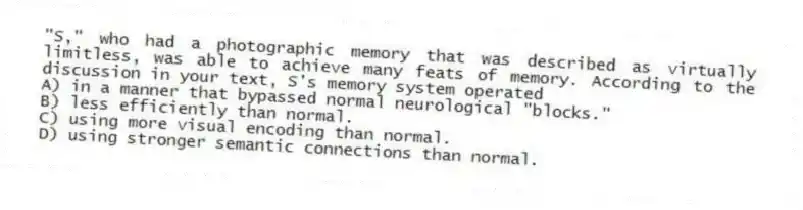 "S," who had a photographic memory that was described as virtually limitless, was able to achieve many feats of memory. According to the discussion in your text, S's memory system operated
A) in a manner that bypassed normal neurological "blocks."
B) less efficiently than normal.
C) using more visual encoding than normal.
D) using stronger semantic connections than normal.