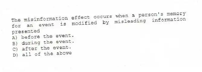 The misinformation effect occurs when a person's memory for an event is modified by misleading information presented
A) before the event.
B) during the event.
C) after the event.
D) all of the above