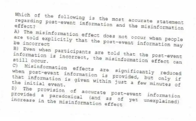 Which of the following is the most accurate statement regarding post-event information and the misinformation effect?
A) The misinformation effect does not occur when people are told explicitly that the post-event information may be incorrect
B) Even when participants are told that the post-event information is incorrect, the misinformation effect can still occur.
C) Misinformation effects are significantly reduced when post-event information is provided, but only if that information is given within just a few minutes of the initial event.
D) The provision of accurate post-event information provided a paradoxical (and as of yet unexplained) increase in the misinformation effect