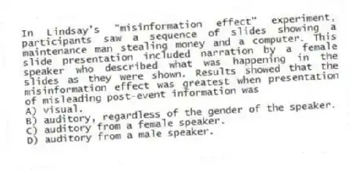 In Lindsay's "misinformation effect" experiment, participants saw a sequence of slides showing a maintenance man stealing money and a computer. This slide presentation included narration by a female speaker who described what was happening in the slides as they were shown. Results showed that the misinformation effect was greatest when presentation of misleading post-event information was
A) visual.
B) auditory, regardless of the gender of the speaker.
C) auditory from a female speaker.
D) auditory from a male speaker.