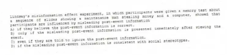Lindsay's misinformation effect experiment, in which participants were given a memory test about a sequence of slides showing a maintenance man stealing money and a computer, showed that participants are influenced by misleading post-event information
A) if they believe the post-event information is correct.
B) only if the misleading post-event information is presented immediately after viewing the event.
C) even if they are told to ignore the post-event information.
D) if the misleading post-event information is consistent with social stereotypes.