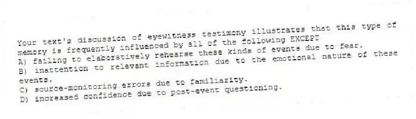 Your text's discussion of eyewitness testimony illustrates that this type of memory is frequently influenced by all of the following EXCEPT
A) failing to elaboratively rehearse these kinds of events due to fear.
B) inattention to relevant information due to the emotional nature of these events.
C) source-monitoring errors due to familiarity.
D) increased confidence due to post-event questioning.