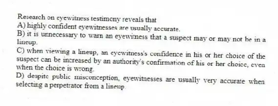 Research on eyewitness testimony reveals that
A) highly confident eyewitnesses are usually accurate.
B) it is unnecessary to warn an eyewitness that a suspect may or may not be in a lineup.
C) when viewing a lineup, an eyewitness's confidence in his or her choice of the suspect can be increased by an authority's confirmation of his or her choice, even when the choice is wrong.
D) despite public misconception, eyewitnesses are usually very accurate when selecting a perpetrator from a lineup.