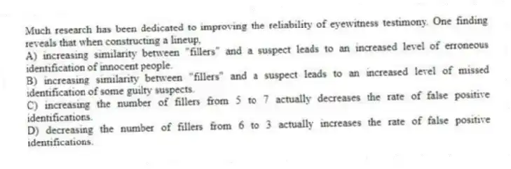 Much research has been dedicated to improving the reliability of eyewitness testimony. One finding reveals that when constructing a lineup,
A) increasing similarity between "fillers" and a suspect leads to an increased level of erroneous identification of innocent people.
B) increasing similarity between "fillers" and a suspect leads to an increased level of missed identification of some guilty suspects.
C) increasing the number of fillers from 5 to 7 actually decreases the rate of false positive identifications.
D) decreasing the number of fillers from 6 to 3 actually increases the rate of false positive identifications.