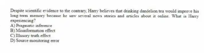 Despite scientific evidence to the contrary, Harry believes that drinking dandelion tea would improve his long-term memory because he saw several news stories and articles about it online. What is Harry experiencing?
A) Pragmatic inference
B) Misinformation effect
C) Illusory truth effect
D) Source monitoring error