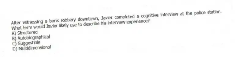 After witnessing a bank robbery downtown, Javier completed a cognitive interview at the police station. What term would Javier likely use to describe his interview experience?
A) Structured
B) Autobiographical
C) Suggestible
D) Multidimensional