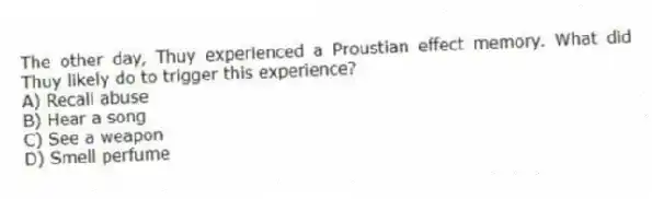 The other day, Thuy experienced a Proustian effect memory. What did Thuy likely do to trigger this experience?
A) Recall abuse
B) Hear a song
C) See a weapon
D) Smell perfume