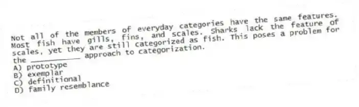 Not all of the members of everyday categories have the same features. Most fish have gills, fins, and scales. Sharks lack the feature of scales, yet they are still categorized as fish. This poses a problem for the ___________ approach to categorization.
A) prototype
B) exemplar
C) definitional
D) family resemblance