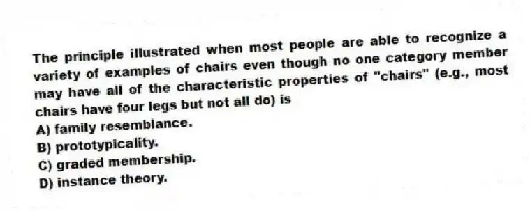 The principle illustrated when most people are able to recognize a variety of examples of chairs even though no one category member may have all of the characteristic properties of "chairs" (e.g., most chairs have four legs but not all do) is
A) family resemblance.
B) prototypicality.
C) graded membership.
D) instance theory.