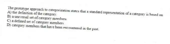 The prototype approach to categorization states that a standard representation of a category is based on
A) the definition of the category.
B) a universal set of category members.
C) a defined set of category members.
D) category members that have been encountered in the past.