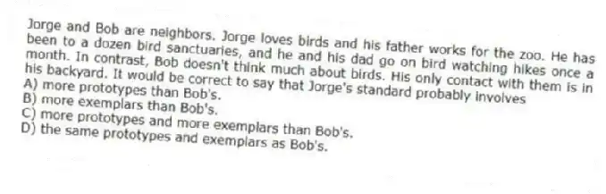 Jorge and Bob are neighbors. Jorge loves birds and his father works for the zoo. He has been to a dozen bird sanctuaries, and he and his dad go on bird watching hikes once a month. In contrast, Bob doesn't think much about birds. His only contact with them is in his backyard. It would be correct to say that Jorge's standard probably involves
A) more prototypes than Bob's.
B) more exemplars than Bob's.
C) more prototypes and more exemplars than Bob's.
D) the same prototypes and exemplars as Bob's.