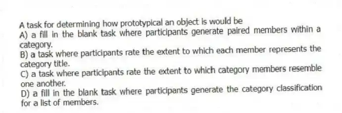 A task for determining how prototypical an object is would be
A) a fill in the blank task where participants generate paired members within a category.
B) a task where participants rate the extent to which each member represents the category title.
C) a task where participants rate the extent to which category members resemble one another.
D) a fill in the blank task where participants generate the category classification for a list of members.