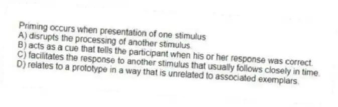 Priming occurs when presentation of one stimulus
A) disrupts the processing of another stimulus.
B) acts as a cue that tells the participant when his or her response was correct.
C) facilitates the response to another stimulus that usually follows closely in time.
D) relates to a prototype in a way that is unrelated to associated exemplars.