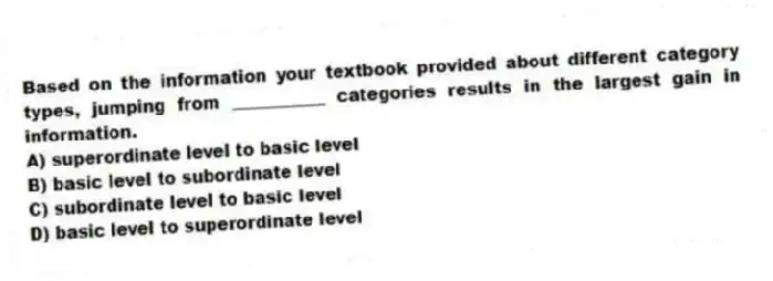 Based on the information your textbook provided about different category types, jumping from ___________ categories results in the largest gain in information.
A) superordinate level to basic level
B) basic level to subordinate level
C) subordinate level to basic level
D) basic level to superordinate level