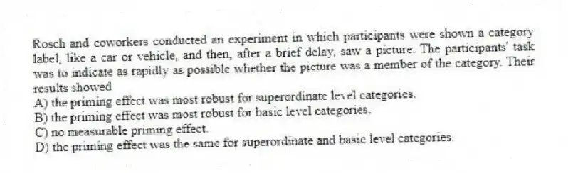 Rosch and coworkers conducted an experiment in which participants were shown a category label, like a car or vehicle, and then, after a brief delay, saw a picture. The participants' task was to indicate as rapidly as possible whether the picture was a member of the category. Their results showed
A) the priming effect was most robust for superordinate level categories.
B) the priming effect was most robust for basic level categories.
C) no measurable priming effect.
D) the priming effect was the same for superordinate and basic level categories.