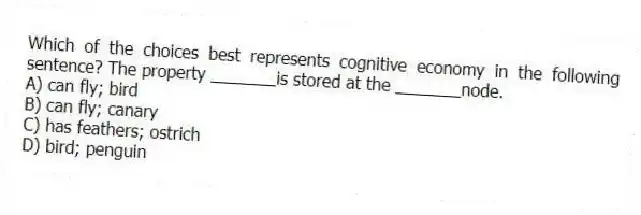 Which of the choices best represents cognitive economy in the following sentence? The property _______is stored at the _______node.
A) can fly; bird
B) can fly; canary
C) has feathers; ostrich
D) bird; penguin