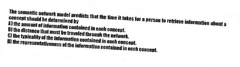 The semantic network model predicts that the time it takes for a person to retrieve information about a concept should be determined by
A) the amount of information contained in each concept.
B) the distance that must be traveled through the network.
C) the typicality of the information contained in each concept.
D) the representativeness of the information contained in each concept.