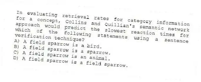 In evaluating retrieval rates for category information for a concept, Collins and Quillian's semantic network approach would predict the slowest reaction times for which of the following statements using a sentence verification technique?
A) A field sparrow is a bird.
B) A field sparrow is a sparrow.
C) A field sparrow is an animal.
D) A field sparrow is a field sparrow.