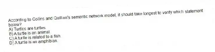 According to Collins and Quillian's semantic network model, it should take longest to verify which statement below?
A) Turtles are turtles.
B) A turtle is an animal.
C) A turtle is related to a fish.
D) A turtle is an amphibian.
