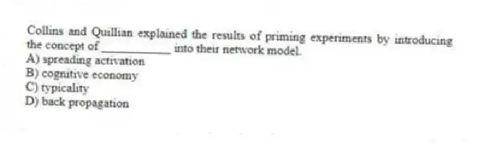 Collins and Quillian explained the results of priming experiments by introducing the concept of ___________ into their network model.
A) spreading activation
B) cognitive economy
C) typicality
D) back propagation