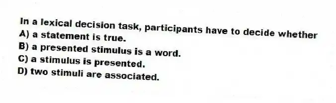 In a lexical decision task, participants have to decide whether
A) a statement is true.
B) a presented stimulus is a word.
C) a stimulus is presented.
D) two stimuli are associated.
