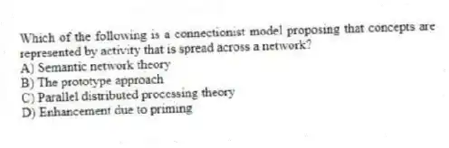 Which of the following is a connectionist model proposing that concepts are represented by activity that is spread across a network?
A) Semantic network theory
B) The prototype approach
C) Parallel distributed processing theory
D) Enhancement due to priming