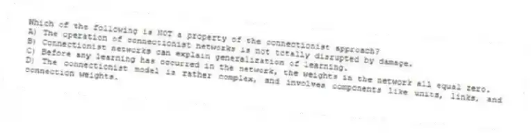 Which of the following is NOT a property of the connectionist approach?
A) The operation of connectionist networks is not totally disrupted by damage.
B) Connectionist networks can explain generalization of learning.
C) Before any learning has occurred in the network, the weights in the network all equal zero.
D) The connectionist model is rather complex, and involves components like units, links, and connection weights.