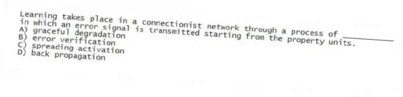 Learning takes place in a connectionist network through a process of ___________ in which an error signal is transmitted starting from the property units.
A) graceful degradation
B) error verification
C) spreading activation
D) back propagation