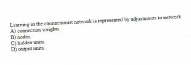 Learning in the connectionist network is represented by adjustments to network
A) connection weights.
B) nodes.
C) hidden units.
D) output units.