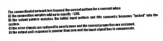 The connectionist network has learned the correct pattern for a concept when
A) the connection weights add up to exactly +1.00.
B) the output pattern matches the initial input pattern and this symmetry becomes "locked" into the system.
C) the error signals are reduced to nearly none and the correct properties are assigned.
D) the output unit response is greater than zero and the input signal has to compensate.
