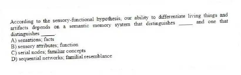 According to the sensory-functional hypothesis, our ability to differentiate living things and artifacts depends on a semantic memory system that distinguishes _____ and one that distinguishes _____.
A) sensations; facts
B) sensory attributes; function
C) serial nodes; familiar concepts
D) sequential networks; familial resemblance
