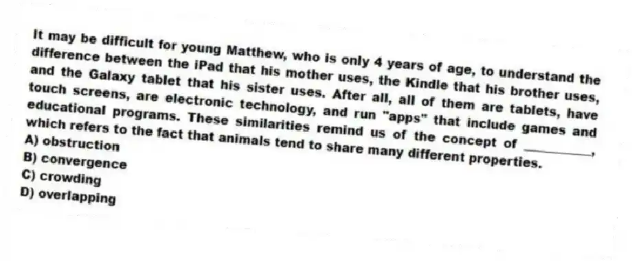 It may be difficult for young Matthew, who is only 4 years of age, to understand the difference between the iPad that his mother uses, the Kindle that his brother uses, and the Galaxy tablet that his sister uses. After all, all of them are tablets, have touch screens, are electronic technology, and run "apps" that include games and educational programs. These similarities remind us of the concept of ___________, which refers to the fact that animals tend to share many different properties.
A) obstruction
B) convergence
C) crowding
D) overlapping