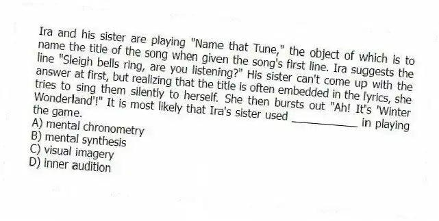 Ira and his sister are playing "Name that Tune," the object of which is to name the title of the song when given the song's first line. Ira suggests the line "Sleigh bells ring, are you listening?" His sister can't come up with the answer at first, but realizing that the title is often embedded in the lyrics, she tries to sing them silently to herself. She then bursts out "Ah! It's 'Winter Wonderland'!" It is most likely that Ira's sister used ___________ in playing the game.
A) mental chronometry
B) mental synthesis
C) visual imagery
D) inner audition