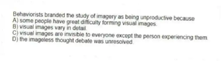 Behaviorists branded the study of imagery as being unproductive because
A) some people have great difficulty forming visual images.
B) visual images vary in detail.
C) visual images are invisible to everyone except the person experiencing them.
D) the imageless thought debate was unresolved.