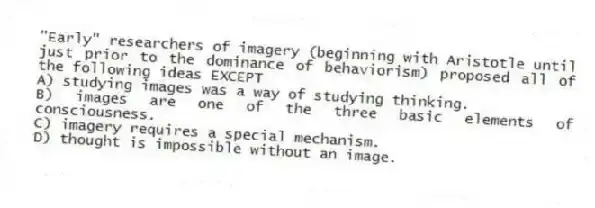 "Early" researchers of imagery (beginning with Aristotle until just prior to the dominance of behaviorism) proposed all of the following ideas EXCEPT
A) studying images was a way of studying thinking.
B) images are one of the three basic elements of consciousness.
C) imagery requires a special mechanism.
D) thought is impossible without an image.