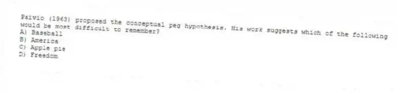Paivio (1963) proposed the conceptual peg hypothesis. His work suggests which of the following would be most difficult to remember?
A) Baseball
B) America
C) Apple pie
D) Freedom