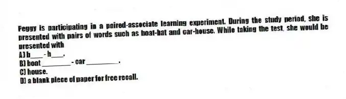 Peggy is participating in a paired-associate learning experiment. During the study period, she is presented with pairs of words such as boat-hat and car-house. While taking the test, she would be presented with
A) b___ - h___.
B) boat _______ - car ________.
C) house.
D) a blank piece of paper for free recall.